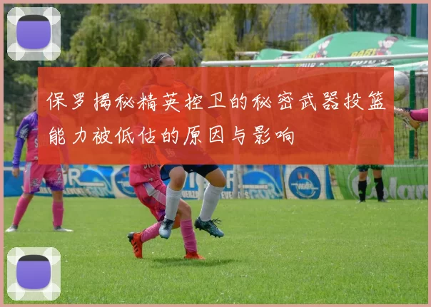 保罗揭秘精英控卫的秘密武器投篮能力被低估的原因与影响