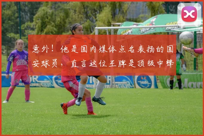 意外!他是国内媒体点名表扬的国安球员,直言这位王牌是顶级中锋