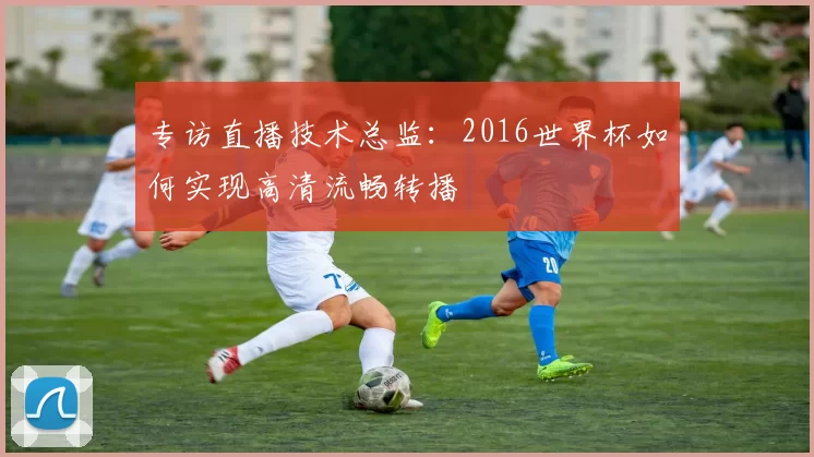 专访直播技术总监:2016世界杯如何实现高清流畅转播