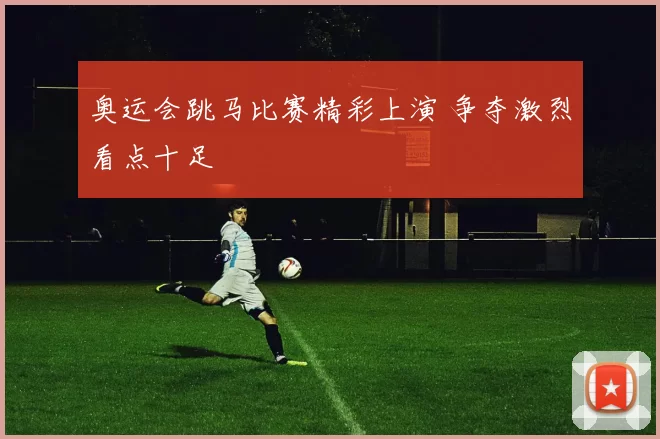 奥运会跳马比赛精彩上演 争夺激烈看点十足