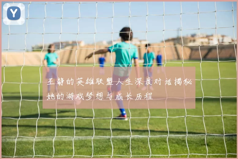 王静的英雄联盟人生深度对话揭秘她的游戏梦想与成长历程