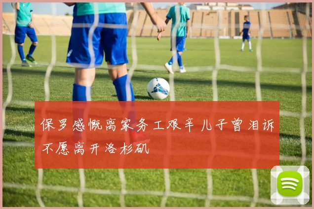 保罗感慨离家务工艰辛儿子曾泪诉不愿离开洛杉矶