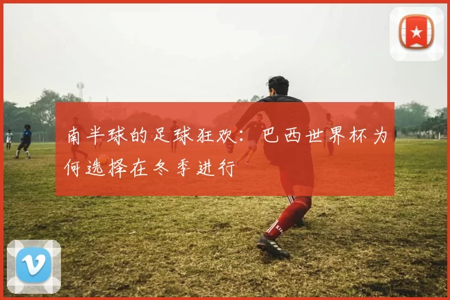 南半球的足球狂欢:巴西世界杯为何选择在冬季进行