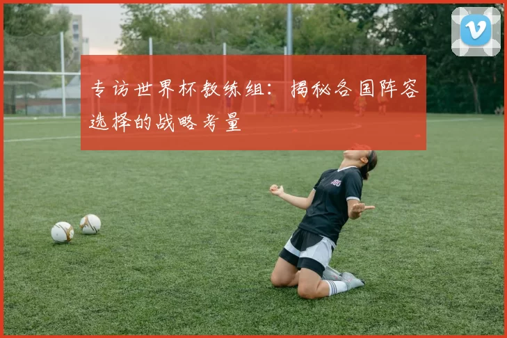 专访世界杯教练组:揭秘各国阵容选择的战略考量