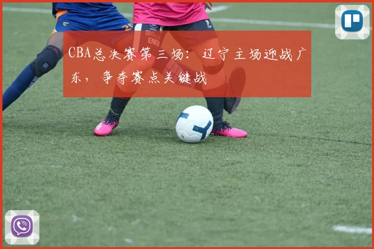 CBA总决赛第三场：辽宁主场迎战广东，争夺赛点关键战