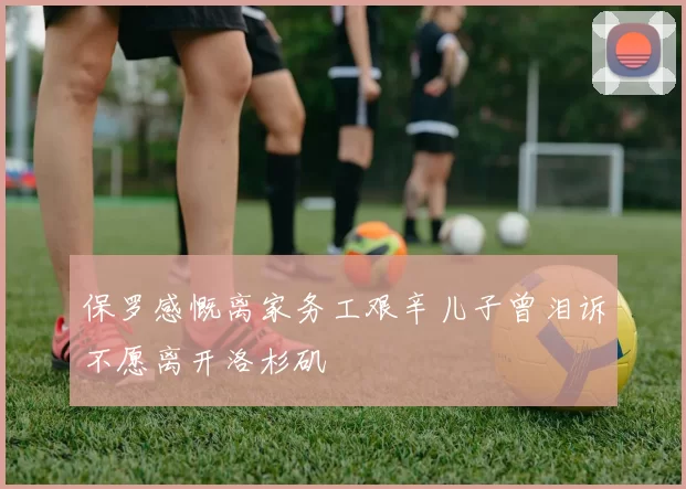 保罗感慨离家务工艰辛儿子曾泪诉不愿离开洛杉矶
