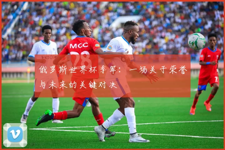 俄罗斯世界杯季军：一场关于荣誉与未来的关键对决