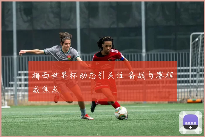 梅西世界杯动态引关注 备战与赛程成焦点