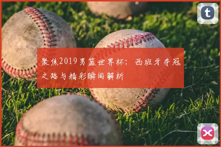聚焦2019男篮世界杯:西班牙夺冠之路与精彩瞬间解析