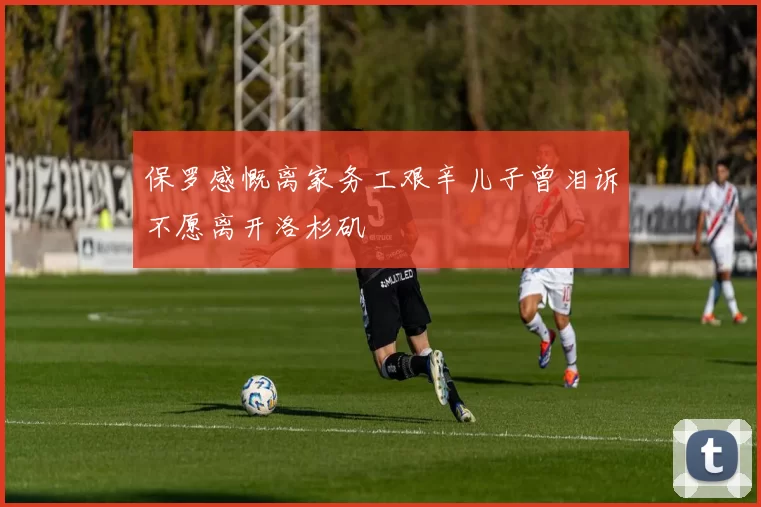 保罗感慨离家务工艰辛儿子曾泪诉不愿离开洛杉矶