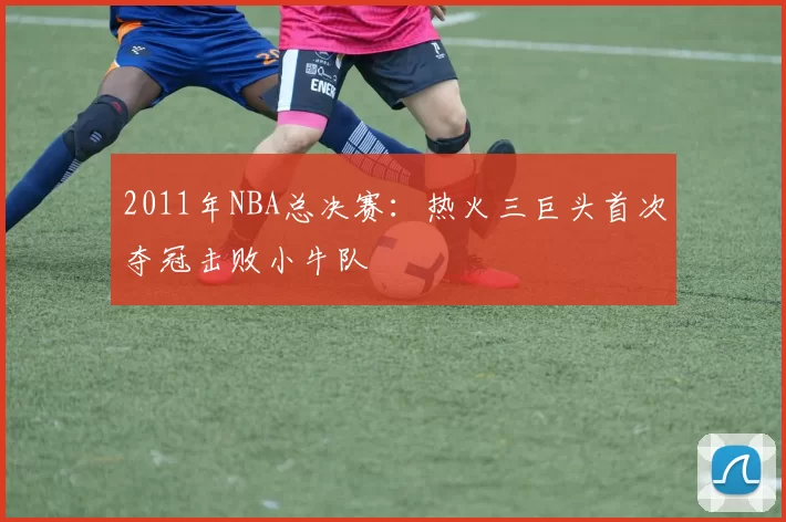 2011年NBA总决赛:热火三巨头首次夺冠击败小牛队