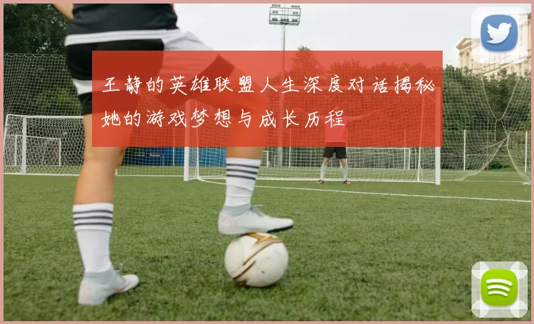 王静的英雄联盟人生深度对话揭秘她的游戏梦想与成长历程