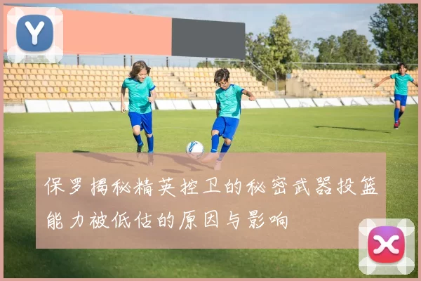 保罗揭秘精英控卫的秘密武器投篮能力被低估的原因与影响