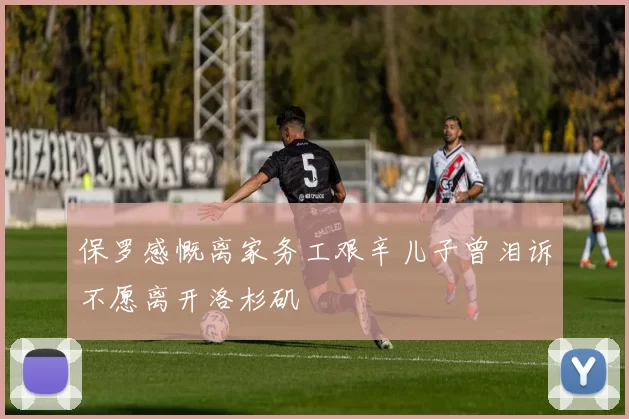 保罗感慨离家务工艰辛儿子曾泪诉不愿离开洛杉矶