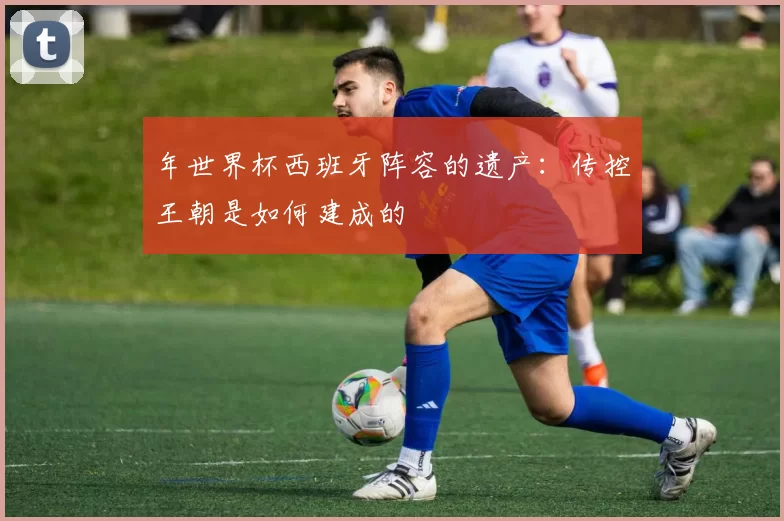 年世界杯西班牙阵容的遗产:传控王朝是如何建成的