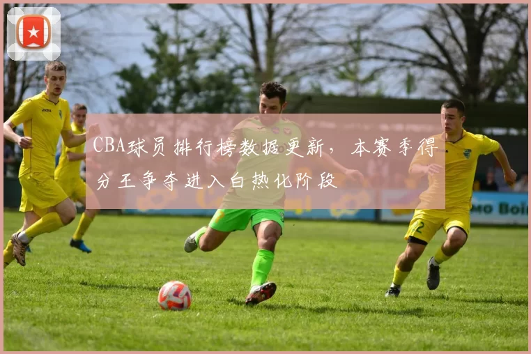 CBA球员排行榜数据更新,本赛季得分王争夺进入白热化阶段