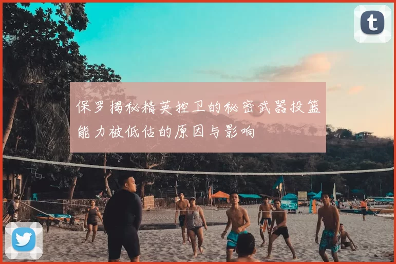 保罗揭秘精英控卫的秘密武器投篮能力被低估的原因与影响
