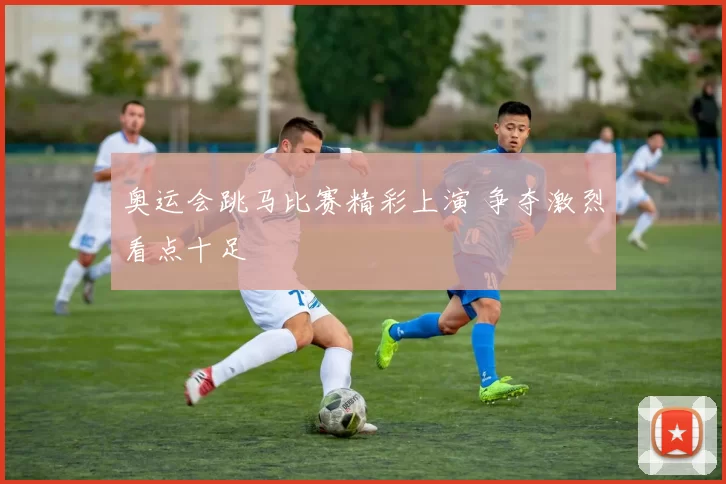 奥运会跳马比赛精彩上演 争夺激烈看点十足