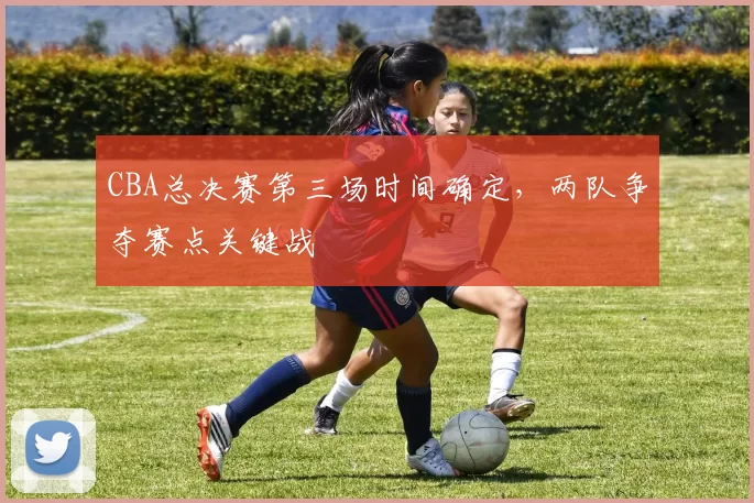 CBA总决赛第三场时间确定，两队争夺赛点关键战