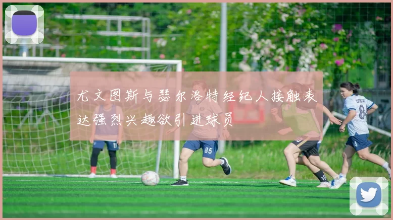 尤文图斯与瑟尔洛特经纪人接触表达强烈兴趣欲引进球员
