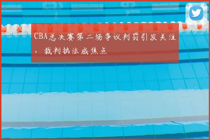 CBA总决赛第二场争议判罚引发关注,裁判执法成焦点
