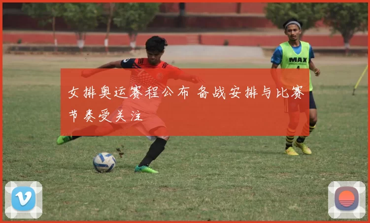 女排奥运赛程公布 备战安排与比赛节奏受关注