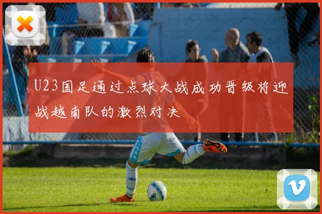 U23国足通过点球大战成功晋级将迎战越南队的激烈对决