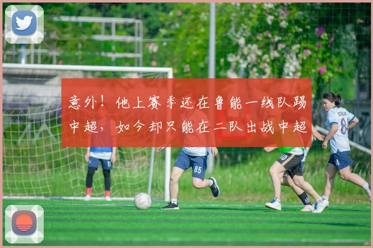 意外!他上赛季还在鲁能一线队踢中超,如今却只能在二队出战中超