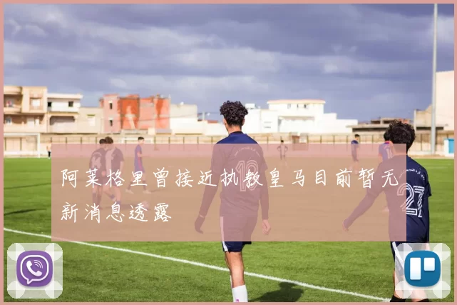 阿莱格里曾接近执教皇马目前暂无新消息透露