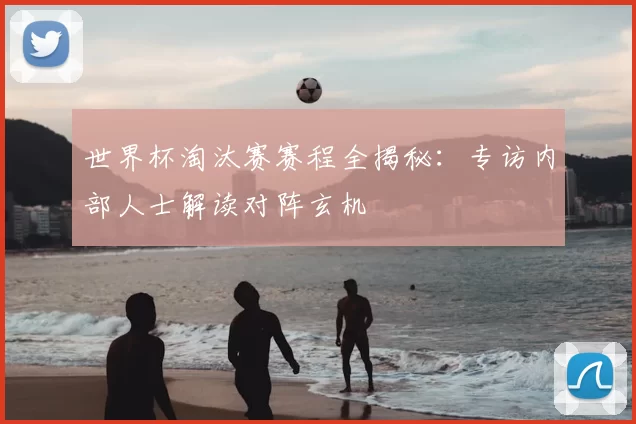 世界杯淘汰赛赛程全揭秘:专访内部人士解读对阵玄机