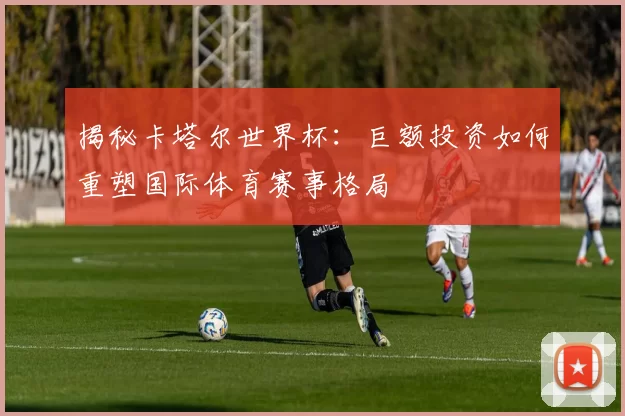 揭秘卡塔尔世界杯:巨额投资如何重塑国际体育赛事格局
