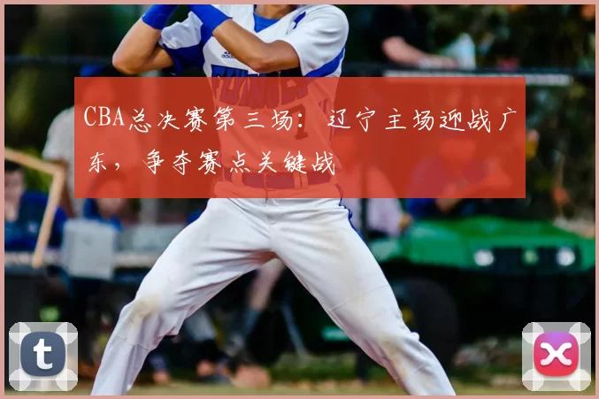 CBA总决赛第三场:辽宁主场迎战广东,争夺赛点关键战