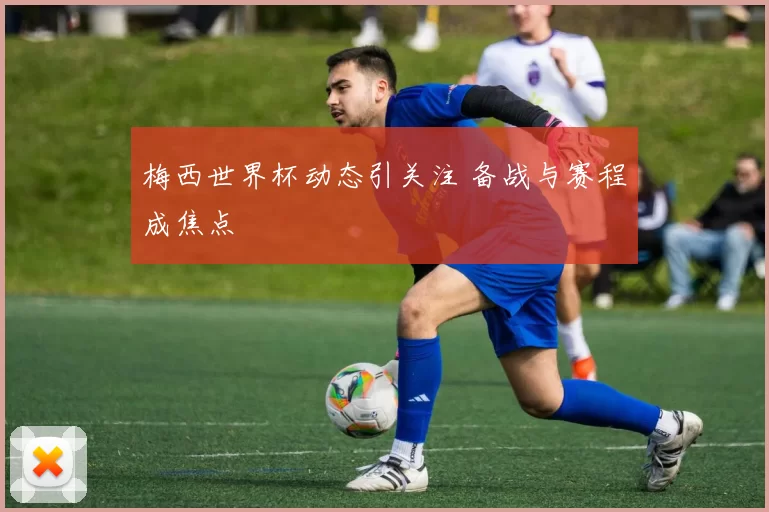 梅西世界杯动态引关注 备战与赛程成焦点