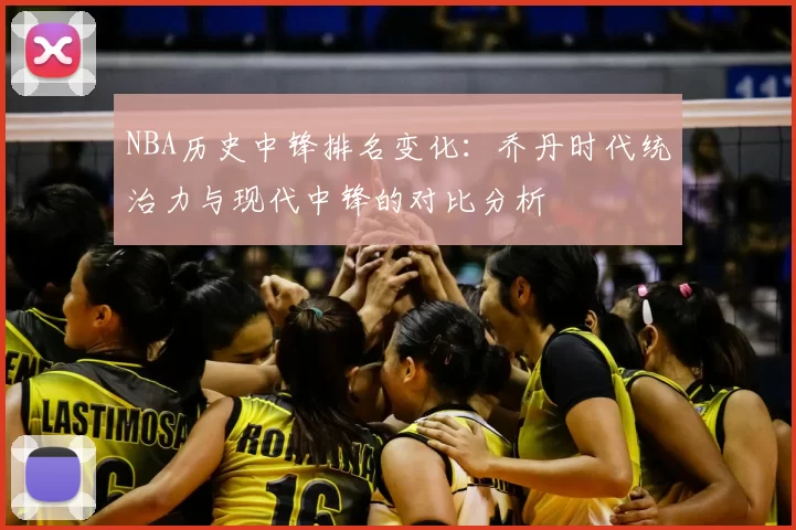 NBA历史中锋排名变化:乔丹时代统治力与现代中锋的对比分析