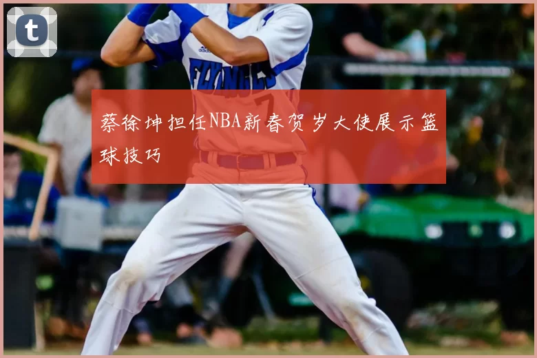 蔡徐坤担任NBA新春贺岁大使展示篮球技巧