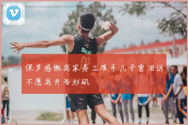 保罗感慨离家务工艰辛儿子曾泪诉不愿离开洛杉矶