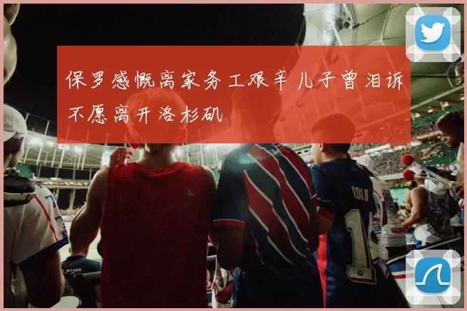 保罗感慨离家务工艰辛儿子曾泪诉不愿离开洛杉矶