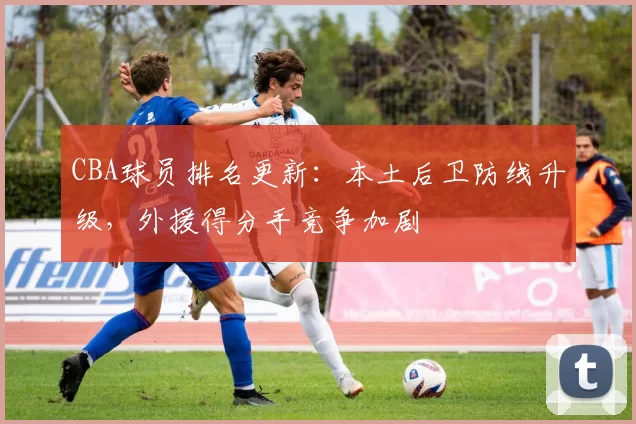CBA球员排名更新:本土后卫防线升级,外援得分手竞争加剧