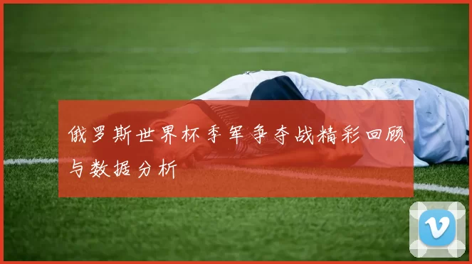 俄罗斯世界杯季军争夺战精彩回顾与数据分析