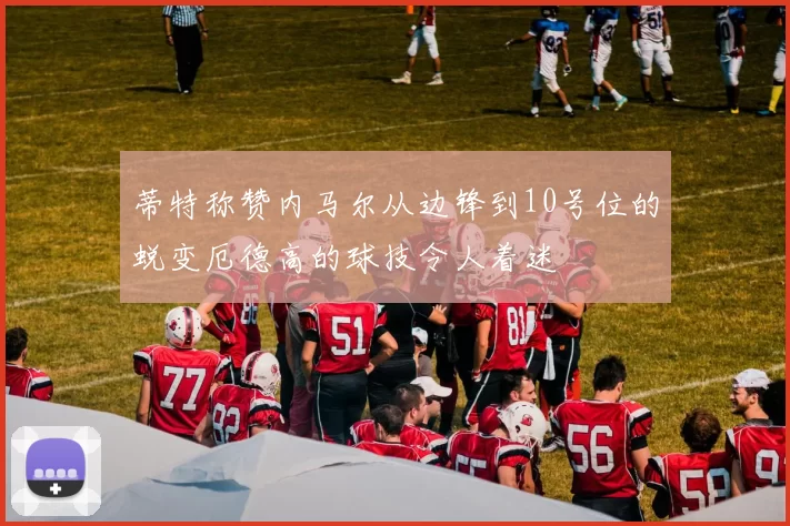 蒂特称赞内马尔从边锋到10号位的蜕变厄德高的球技令人着迷