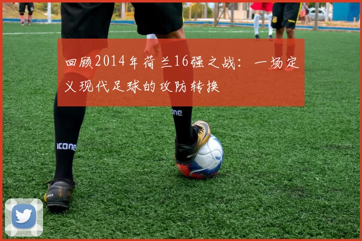 回顾2014年荷兰16强之战:一场定义现代足球的攻防转换