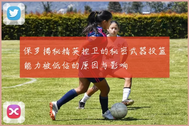 保罗揭秘精英控卫的秘密武器投篮能力被低估的原因与影响