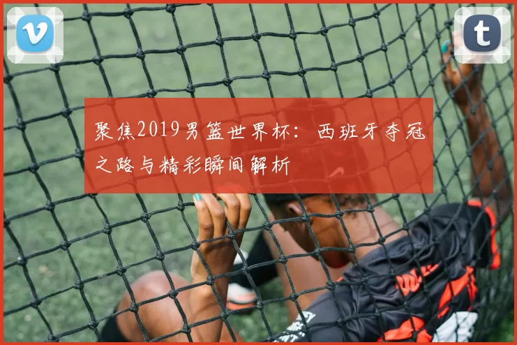 聚焦2019男篮世界杯:西班牙夺冠之路与精彩瞬间解析