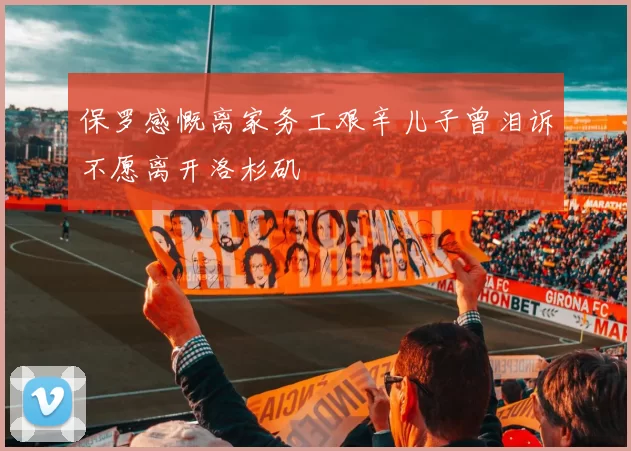 保罗感慨离家务工艰辛儿子曾泪诉不愿离开洛杉矶