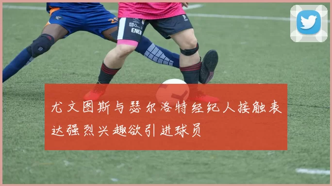 尤文图斯与瑟尔洛特经纪人接触表达强烈兴趣欲引进球员