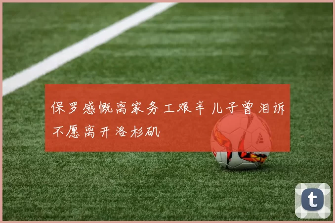 保罗感慨离家务工艰辛儿子曾泪诉不愿离开洛杉矶
