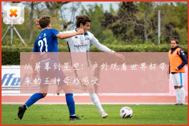 从屏幕到星空：户外观看世界杯带来的五种奇妙感受