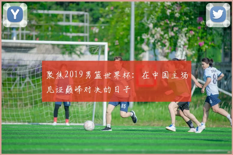 聚焦2019男篮世界杯：在中国主场见证巅峰对决的日子