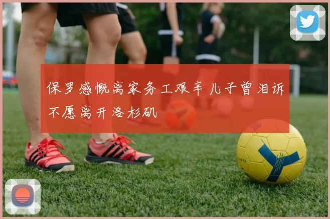 保罗感慨离家务工艰辛儿子曾泪诉不愿离开洛杉矶