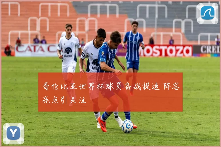 哥伦比亚世界杯球员备战提速 阵容亮点引关注